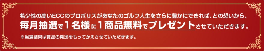 希少性の高いECCのプロポリスがあなたのゴルフ人生をさらに豊かにできれば、との想いから、毎月抽選で1名様に1商品無料でプレゼントさせていただきます。